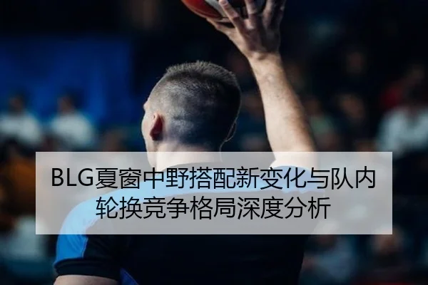 BLG夏窗中野搭配新变化与队内轮换竞争格局深度分析